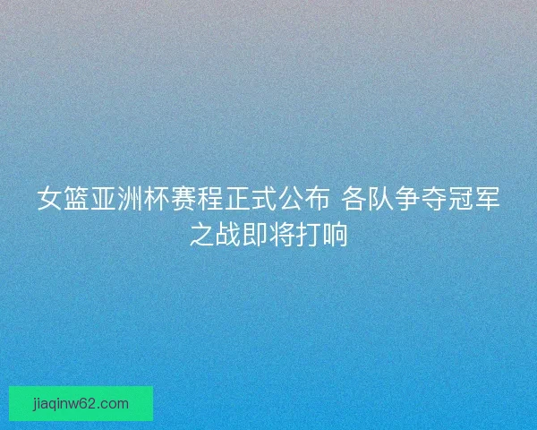 女篮亚洲杯赛程正式公布 各队争夺冠军之战即将打响