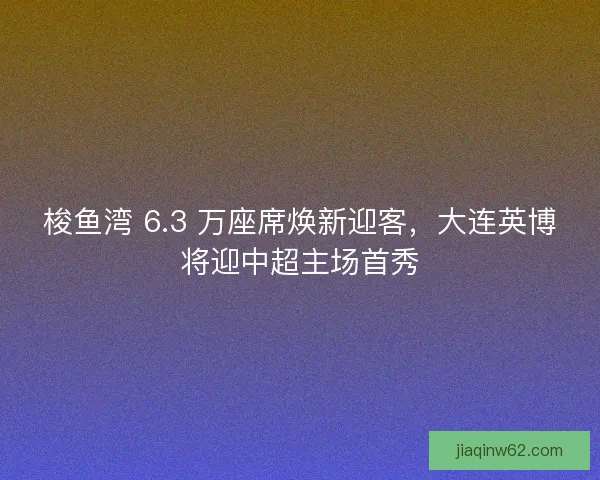 梭鱼湾 6.3 万座席焕新迎客，大连英博将迎中超主场首秀