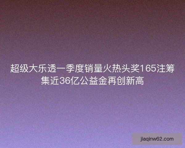 超级大乐透一季度销量火热头奖165注筹集近36亿公益金再创新高