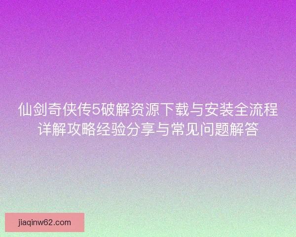 仙剑奇侠传5破解资源下载与安装全流程详解攻略经验分享与常见问题解答